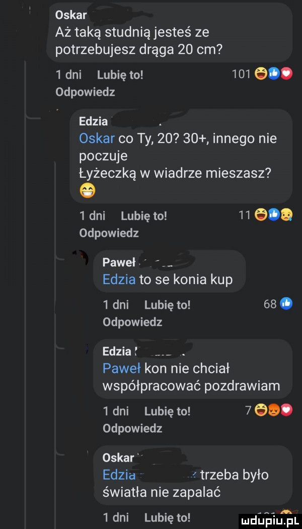 oskar aż taką studnią jesteś ze potrzebujesz drąga    cm   dni lubię to       . odpowiedz edzia. oskar co ty       innego nie poczuje łyżeczka w wiadrze mieszasz   dni lubię to        odpowiedz paweł edzia to se konia kup   dni lubię to   . odpowiedz edzia. pawii kon nie chciał współpracować pozdrawiam   dni lubię to     . odpowiedz oskar edzia. trzeba było światła nie zapalać   dni lubię to udupiu pl