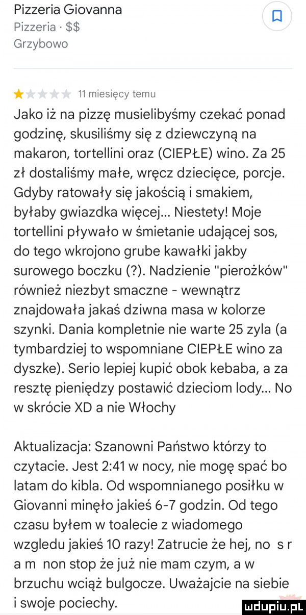 pizzeria giovanna el pizzeria grzybowo ii miesięcy temu jako iż na pizzę musielibyśmy czekać ponad godzinę skusilis my się z dziewczyną na makaron tortellini oraz ciepłe wino. za    zł dostaliśmy małe wręcz dziecięce porcje. gdyby ratowały się jakością i smakiem byłaby gwiazdka więcej. niestety moje tortellini pływało w śmietanie udającej sos do tego wkrojono grube kawałki jakby surowego boczku. nadzienie pierożków również niezbyt smaczne wewnątrz znajdowała jakaś dziwna masa w kolorze szynki. dania kompletnie nie warte    zyla a tymbardziej to wspomniane ciepłe wino za dyszke. serio lepiej kupić obok kebaba a za resztę pieniędzy postawić dzieciom lody. no w skrócie xd a nie włochy aktualizacja szanowni państwo którzy to czytacie. jest      w nocy nie mogę spać bo latam do kibla. od wspomnianego posiłku w giovanni minęło jakieś     godzin. od tego czasu byłem w toalecie z wiadomego wzgledu jakieś    razy zatrucie że hej no sr a m non stop że już nie mam czym a w brzuchu wciąż bulgocze. uważajcie na siebie i swoje pociechy