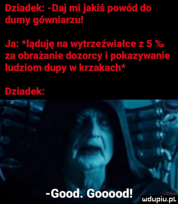 dziadek daj mi jakiś powód do dumy gówniarzu ja induję na wytrzeźwiałce z   za obrażanie dozorcy i pokazywanie ludziom dupy w krzakach dziadek ﬁ