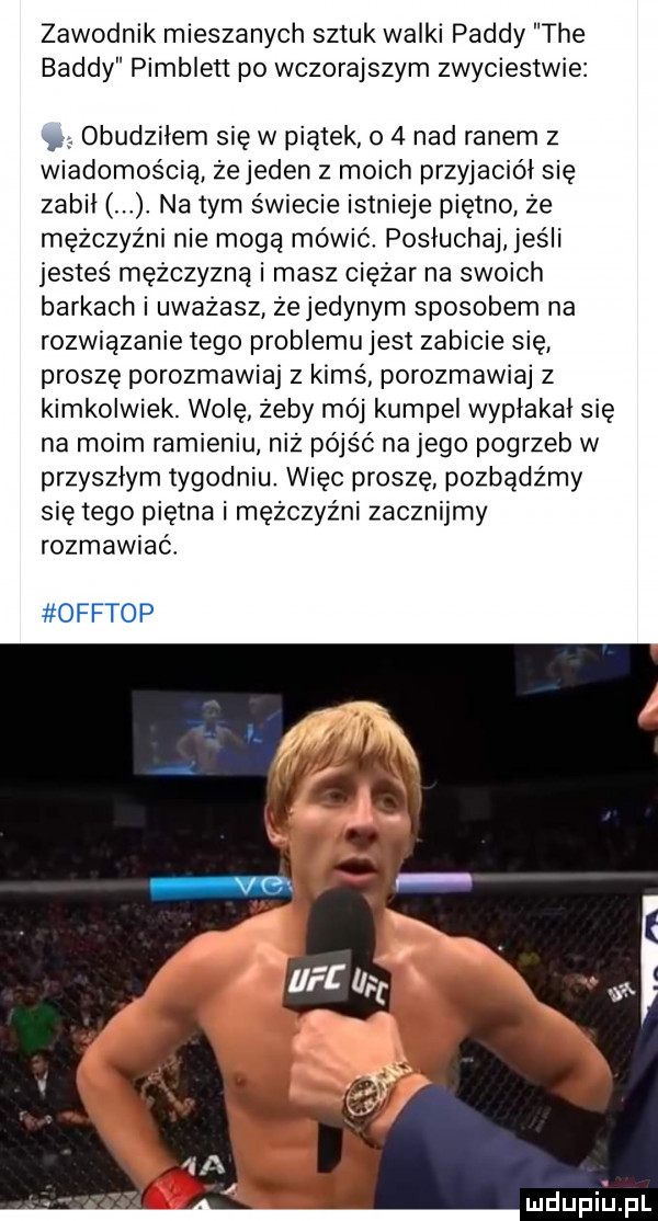 zawodnik mieszanych sztuk walki pajdy tee buddy pimblett po wczorajszym zwyciestwie. obudziłem się w piątek o   nad ranem z wiadomością żejeden z moich przyjaciół się zabil na tym świecie istnieje piętno że mężczyźni nie mogą mówic posluchaj jeśli jesteś mężczyzną i masz ciężar na swoich barkach i uważasz żejedynym sposobem na rozwiązanie tego problemu jest zabicie się proszę porozmawiaj z kimś porozmawiaj z kimkolwiek. wolę żeby mój kumpel wyplakal się na moim ramieniu niż pójść na jego pogrzeb w przyszłym tygodniu. więc proszę pozbądźmy się tego piętna i mężczyźni zacznijmy rozmawiać offtop mdupiupl