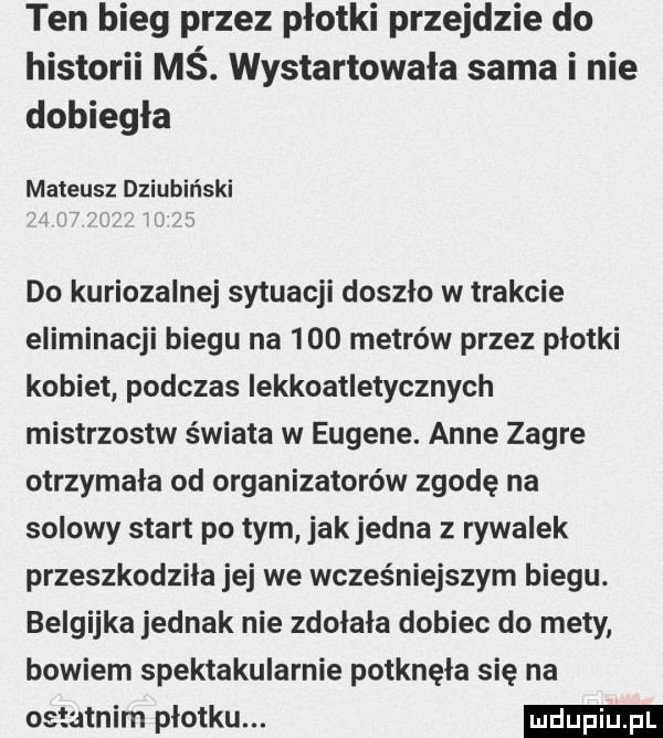 ten bieg przez płotki przejdzie do historii mś. wystartowała sama i nie dobiegła mateusz dziubiński do kuriozalne sytuacji doszlo w trakcie eliminacji biegu na     metrów przez plotki kobiet podczas iekkoatletycznych mistrzostw świata w eugene. anne zawre otrzymała od organizatorów zgodę na solowy start po tym jak jedna z rywalek przeszkodziła jej we wcześniejszym biegu. belgijka jednak nie zdolala dobiec do mety bowiem spektakularnie potknęła się na ostatnim plotku