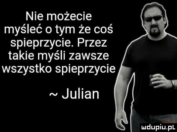 nie możecie myśleć obym że coś spieprzycie. przez takie myśli zawsze wszystko spieprzycie julian ja mdupiup