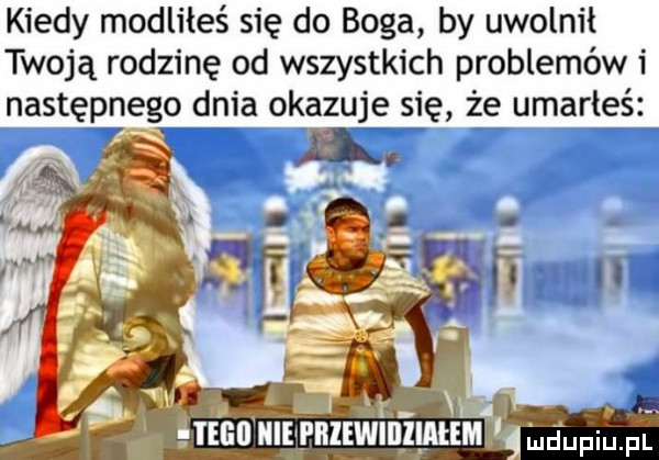kiedy modliłeś się do boga by uwolnił twoją rodzinę od wszystkich problemów i następnego dnia okazuje się że umarłeś a