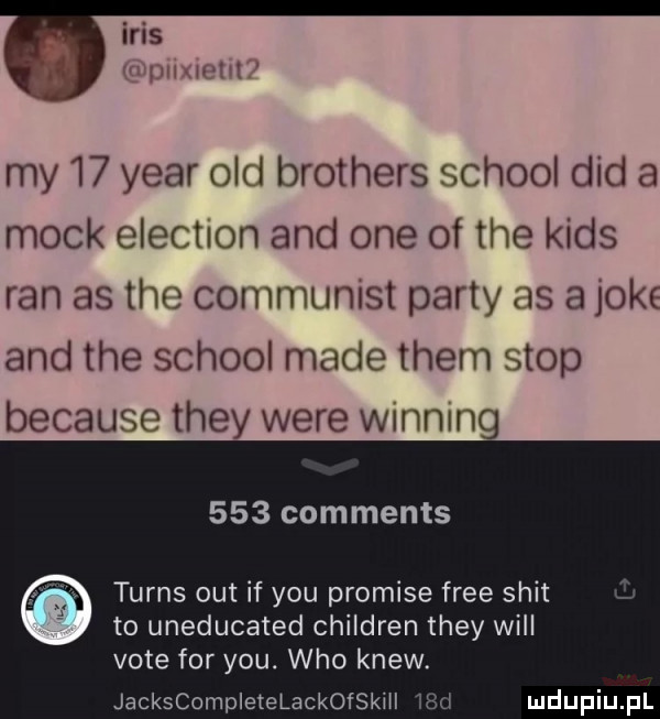 iris my    year ocd brothers scholl ddd a mick elektron and one of tee kies ran as tee communist party as   ok and tee scholl made them stop because they were winning     comments turns out if y-u promile free skit to uneducated children they will vote for y-u. who krew. jackscompletelackofskill wi