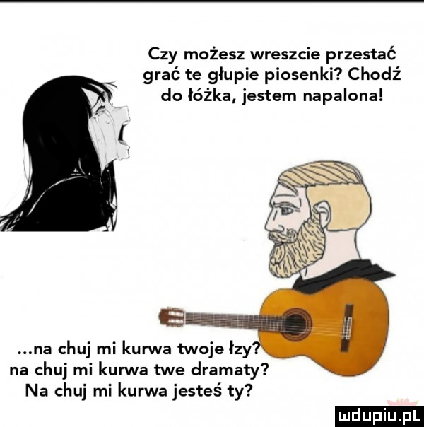 czy możesz wreszcie przestać grać te głupie piosenki chodź do łóżka jestem napalona na chuj mi kanna twoje łzy. na chuj mi kurwa twe dramaty na chuj mi kurwa jesteś ty ludu iu. l