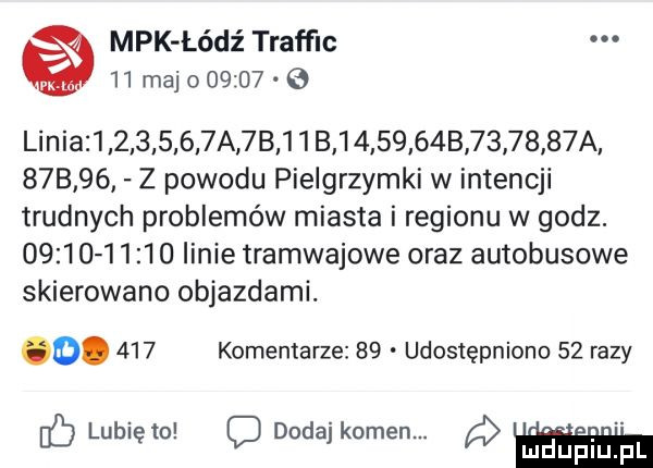 mpk łódź traffic    maj        linia            a  b   b         b         a        z powodu pielgrzymki w intencji trudnych problemów miasta i regionu w godz.                linie tramwajowe oraz autobusowe skierowano objazdami. o.     komentarze    udostępniono    razy   lubię to c dodaj kamen