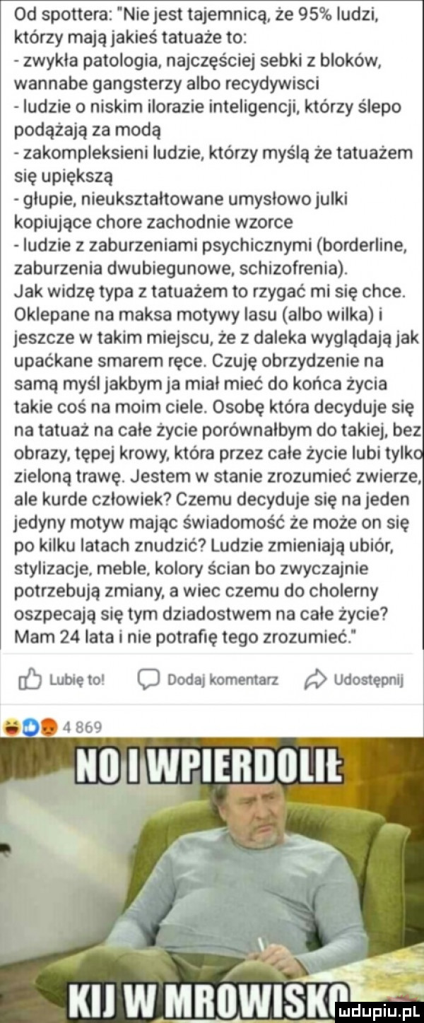 od spottera nie jest tajemnicą że    ludzi którzy mają jakieś tatuaże to zwykla patologia najczęściej sobki bloków. wannabe gangster albo recydywisci ludzie o niskim ilorazie inteligencji którzy ślepo podążają za modą zakompleksieni ludzie. którzy myślą że tatuażem się upiększą glupie nieukształtowane umyslowo julki kopiujące chore zachodnie wzorce ludzie z zaburzeniami psychicznymi borderline zaburzenia dwubiegunowe schizofrenia. jak widzę typa z tatuażem to rzygać mi się chce. oklepane na maksa motywy lasu albo wilka i jeszcze w takim miejscu że z daleka wyglądają jak upaćkane smarem ręce. czuje obrzydzenie na samą myśl jakbym ja mial mieć do końca życia takie coś na moim ciele. osobę ktora decyduje się na tatuaż na cale życie porównałbym do takiej bez obrazy tępej krowy. która przez cale życie lubi tylko zieloną trawę. jestem w stanie zrozumieć zwierze ale kurde czlowiek czemu decyduje się na jeden jedyny motyw mając świadomość że może on się po kilku latach znudzić ludzie zmieniają ubiór stylizacje meble kolory ścian bo zwyczajnie potrzebują zmiany a wiec czemu do cholerny oszpecają się tym dziadostwem na cale życie mam    lata i nie potrafię tego zrozumieć jb lubie to c dodaj komentarz udostępnij k w mrowiskeidupiu ji pl