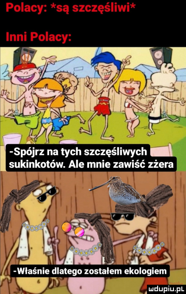 f i pójrz na tych szczęśliwych sukinkotów. ale mnie zawiść zżera właśnie dlatego zostalem ekologiem w audupiupl