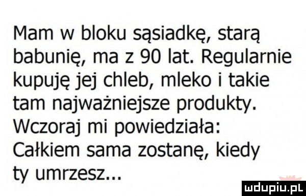 mam w bloku sąsiadkę starą babunię ma z    lat. regularnie kupuję jej chleb mleko i takie tam najważniejsze produkty. wczoraj mi powiedziała całkiem sama zostanę kiedy ty umrzesz