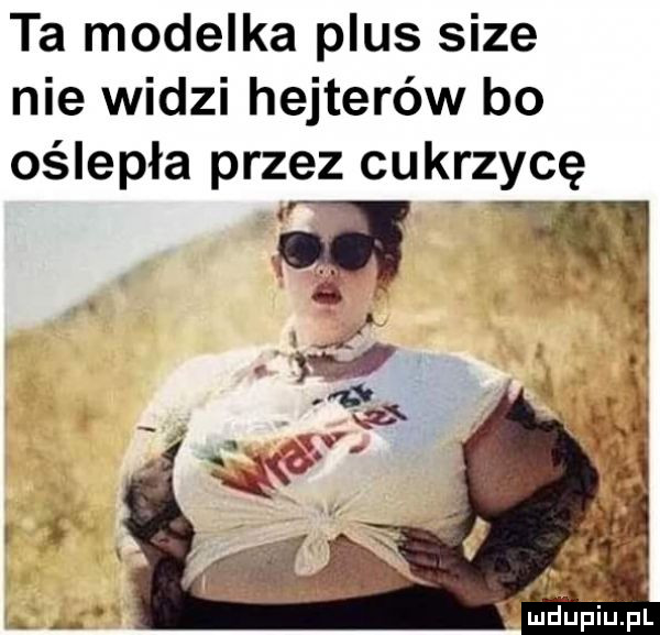 ta modelka plus sice nie widzi hejterów bo oślepła przez cukrzycę