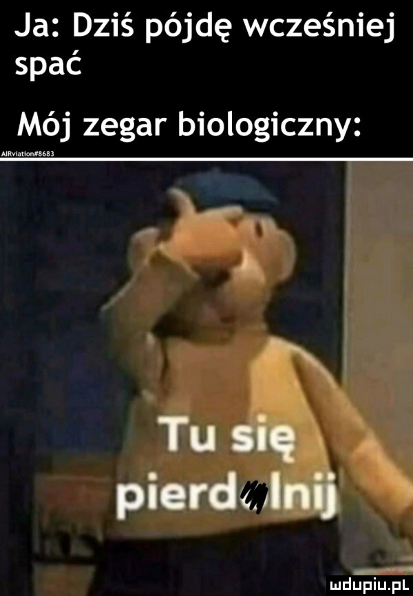 ja dziś pójdę wcześniej spać mój zegar biologiczny iiiiiiiiiiiiiii tu się pierdzglnij ludu piupl