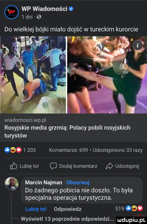 wp wiadomości o   dni   do wielkiej bójki miało dojść w tureckim kurorcie   l v wiadomosci wp pl rosyjskie media grzmią polacy pobili rosyjskich turystów         komentarze     udostępniono    razy lubię io o dodaj komentarz udostępnij a marcin najman obserwuj   do żadnego pobicia nie doszło. to była specjalna operacja turystyczna. lubię to odpowiedz       . wyświetl    poprzednie odpowiedzi