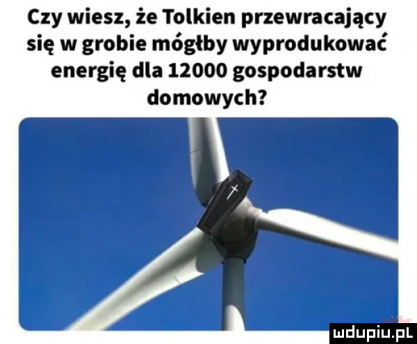 czy wiesz że tolkien przewracający się w grobie mógłby wyprodukować energię dla       gospodarstw domowych