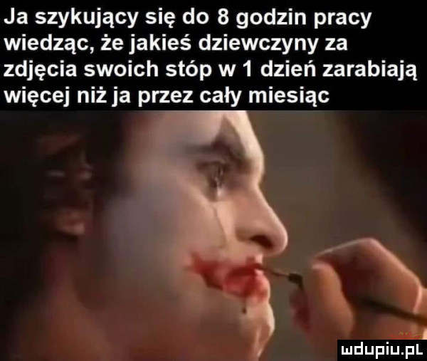 ja szykujący się do   godzin pracy wiedząc że jakieś dziewczyny za zdjęcia swoich stóp w   dzień zarabiają więcej niż ja przez cały miesiąc ił