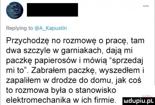 rep yug to aakapustm przychodzę no rozmowę o pracę tam dwa szczyle w garniakach dają mi paczkę papierosów i mówią sprzedaj mi to. zabrałem paczkę wyszedłem i zapaliłem w drodze do domu jak coś to rozmowa była o stanowisko elektromechanika w ich firmie
