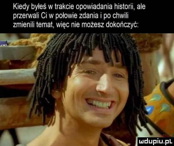 kiedy byleś w trakcie opowiadania historii ale przerwali ci w polowie zdania i po chwili zmienili temat więc nie możesz dokończyć