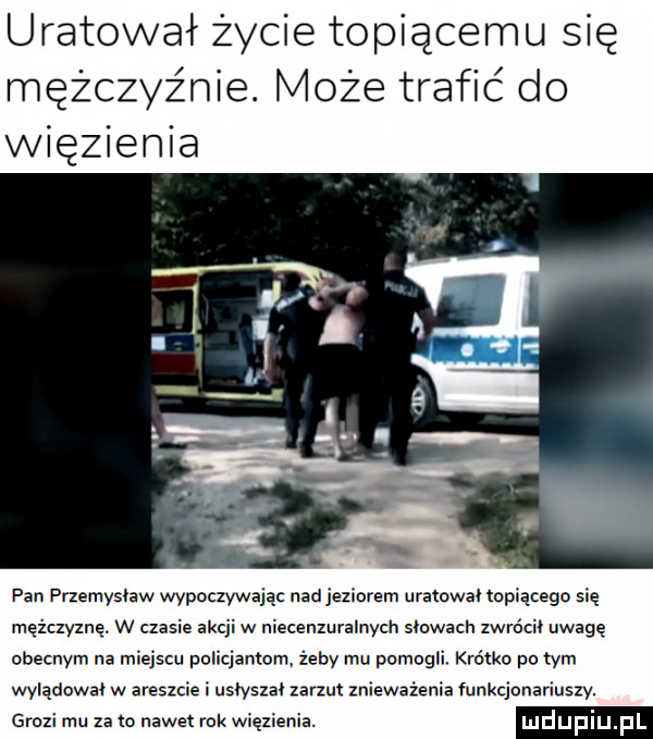 uratował życie topiącemu się mężczyźnie. może trafić do więzienia pan przemysław wypoczywejac nad jeziorem uratował topiącegn się mężczyznę. w czasie akcji w niecenzuralnych siowacn zwrócii uwagę obecnym na miejscu policjantom żeby mu pomogli. krótko po tym wylądował w areszcie i usiyszai zarzut znieważenie funkcjonariuszy. grozi mu za m nawet rok wiezienia. mdupiu