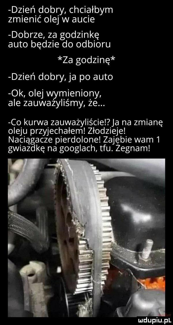 dzień dobry chciałbym zmienić olej w aucie dobrze za godzinkę auto będzie do odbioru za godzinę dzień dobry a po auto ok olej wymieniony ale zauważyliśmy że. co kurwa zauważyliście ja na zmianę oleju przyjechałem złodzieje naciągacze pierdolone zarębie wam   gwiazdkę na googlach tfu. zegnam