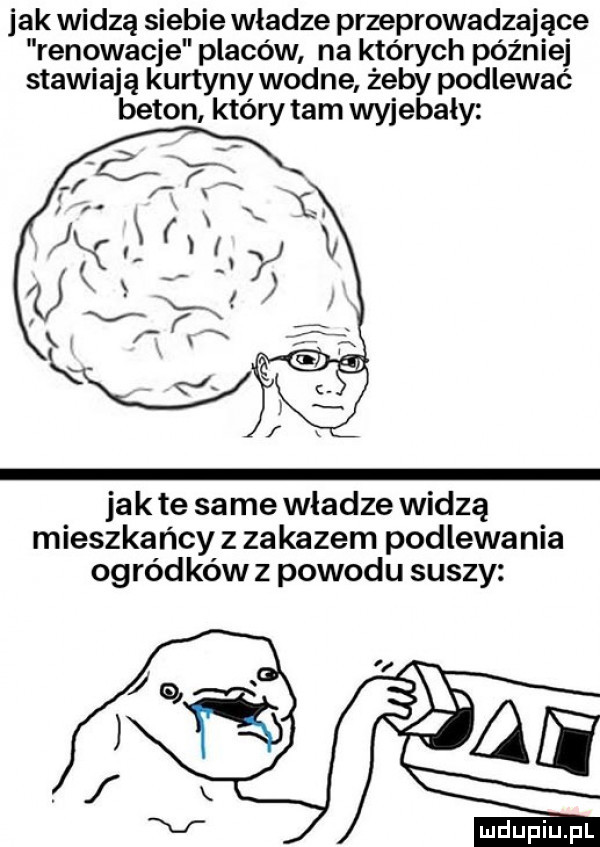 jak widzą siebie władze przeprowadzające renowacje placów na których później stawiają kurtyny wodne żeby podlewać beton który tam wyjebaly jak te same wladze widzą mieszkańcy z zakazem podlewania ogródków z powodu suszy