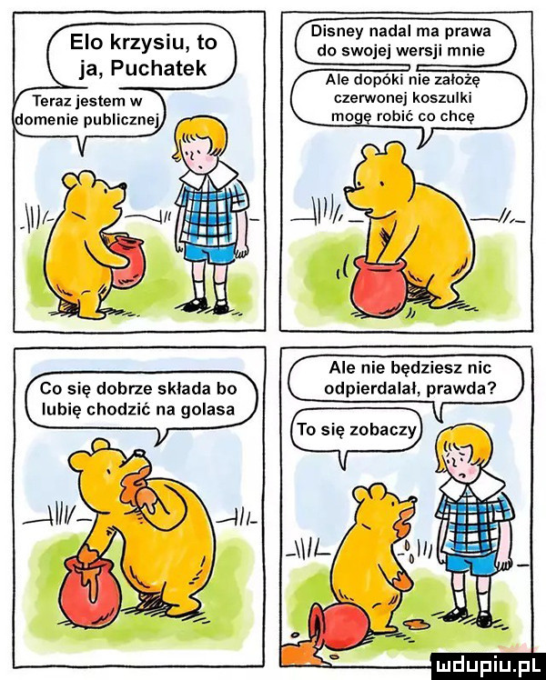 elo krzysiu to ja puchatek teraz jestem w domenie publiczne disney nadal ma prawa do swojejwersji mnie ale dopóki nie założę czerwonej koszulki robić co chcę co się dobrze sklada bo lubię chodzić na golasa ale nie będziesz nic odpierdalai prawda