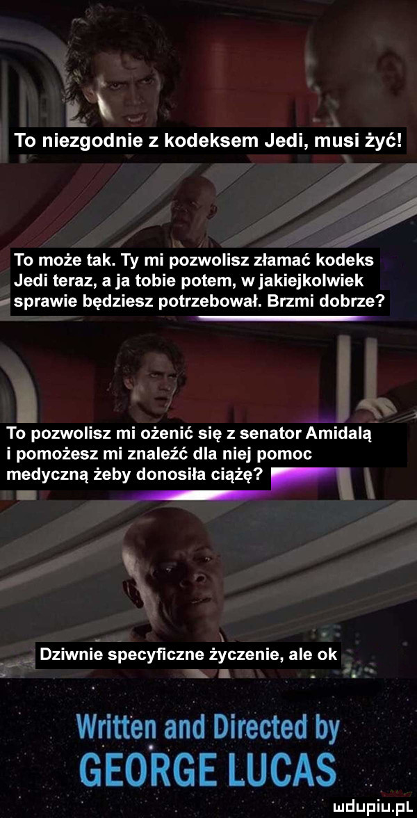 w s to niezgodnie z kodeksem judi musi żyć to może tak. ty mi pozwolisz złamać kodeks judi teraz aja tobie potem w jakiejkolwiek usprawie będziesz potrzebował. brzmi dobrze zł to pozwolisz mi ożenić się z senator amidazą i pomożesz mi znaleźć dla niej pomoc medyczną żeby donosiła ciążę dziwnie specyficzne życzenie ale ok. abakankami written and directed by george lucas