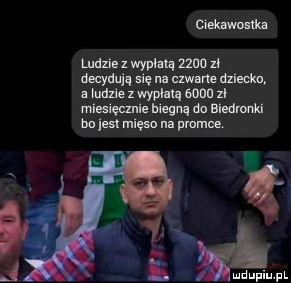 ciekawostka ludzie z wypłatą      zł decydują się na czwarte dziecko. a ludzie z wypłatą      zł miesięcznie biegną do biedronki bo jest mięso na promce.   w. abakankami
