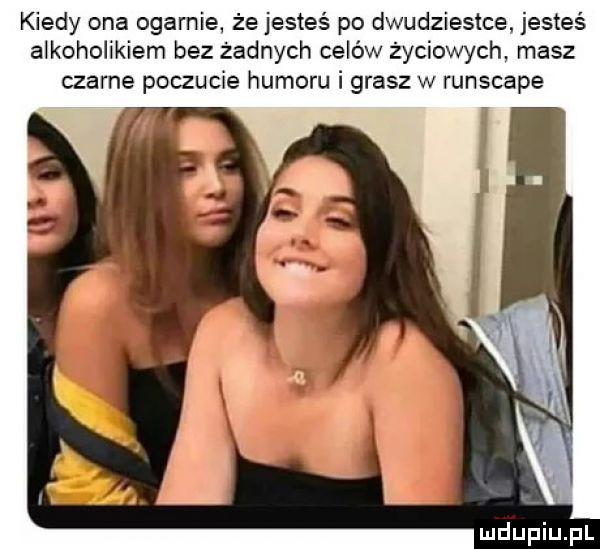 kiedy ona ogarnie że jesteś po dwudziestce. jesteś alkoholikiem bez żadnych celów życiowych masz czarne poczucie humoru i grasz w runscape