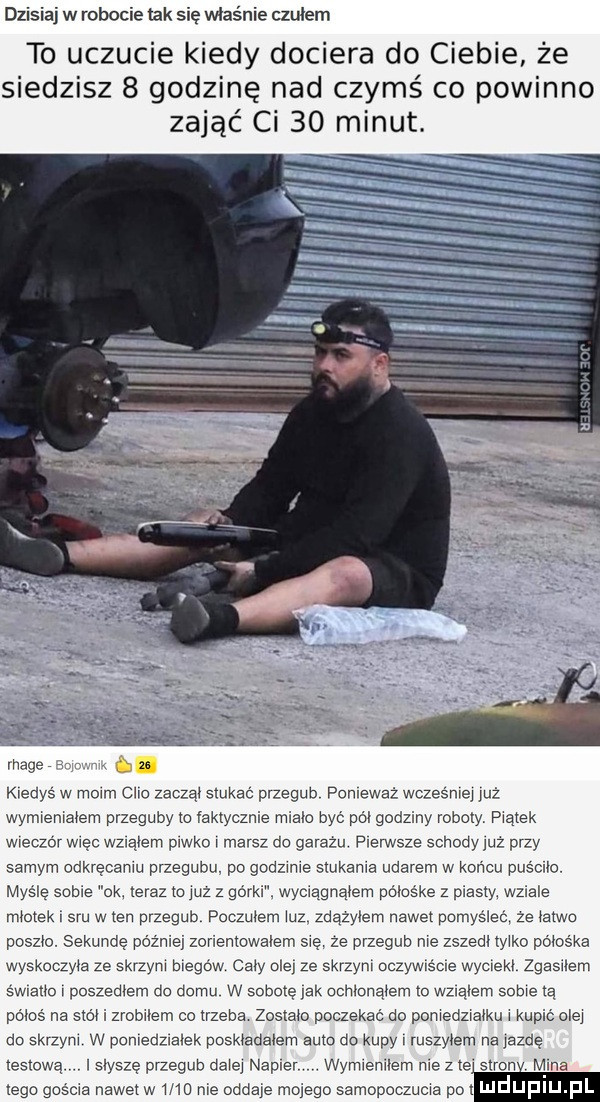 dzisiaj w robocie idk się mas ie czułem to uczucie kiedy dociera do ciebie że siedzisz   godzinę nad czymś co powinno zająć ci    minut. mace e kiedyś w moim clio zacząt stukać przegub ponieważ wcześniej reż wymrenratem przeguby to faktycznie miało być pól godziny roboty prątek wieczor więc wzląiem piwko r marsz do garazu pierwsze schody juz przy samym odkręceniu przegubu po godzinie siukama udarem w końcu puśclio. myślę sobie ok teraz to yuz z go rai x wyciągnąłem gmośke z piasty. wziale mietek sru w ten przegub poczułem ilz zdązyiem nawet pomyśleli ze tatko paszto. sekunde później zorlemowaiem się ze przegub nie zszedl tylko póios ka wyskoczyła ze skrzyni biegów caby ale ze skrzyni oczywis me wycieki zgasiłem mam r poszeptem do domu w sobotę jak cchiunaiem to wzląiem sobie ią pajs na siei i zrobriem co trzeba zostało poczekać do pomedzratku r kupić olej do skrzym w ponredzraiek poskiadaiem auto do kupy r ruszyłem na jazdę testową. isłysze przegub dziej napier v wymieniłem me z te stron ina ugo gm ro we mega mm mm