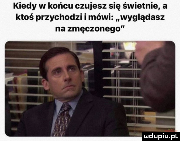 kiedy w końcu czujesz się świetnie a ktoś przychodzi i mówi wyglądasz na zmęczonego