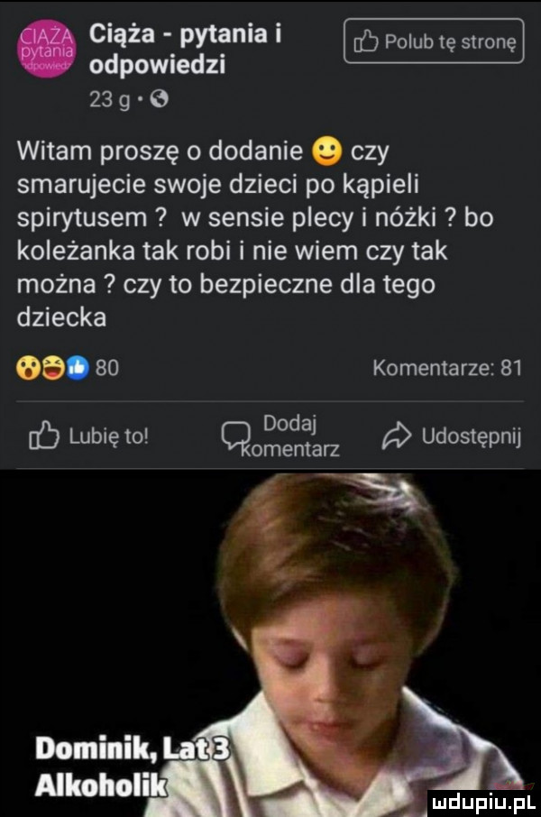 odpomedzl    g   witam proszę o dodanie o czy smarujecie swoje dzieci po kąpieli spirytusem w sensie plecy i nóżki bo koleżanka tak robi i nie wiem czy tak można czy to bezpieczne dla tego dziecka  .    komentarze    dodaj lubię to cmentarz a udostępnij dominik. lat   alkoholi. deuplupl