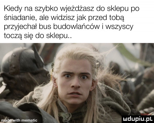 kiedy na szybko wjeżdżasz do sklepu po śniadanie ale widzisz jak przed tobą przyjechał bus budowlańców i wszyscy toczą się do sklepu. a    mm. mematlc mduplu pl