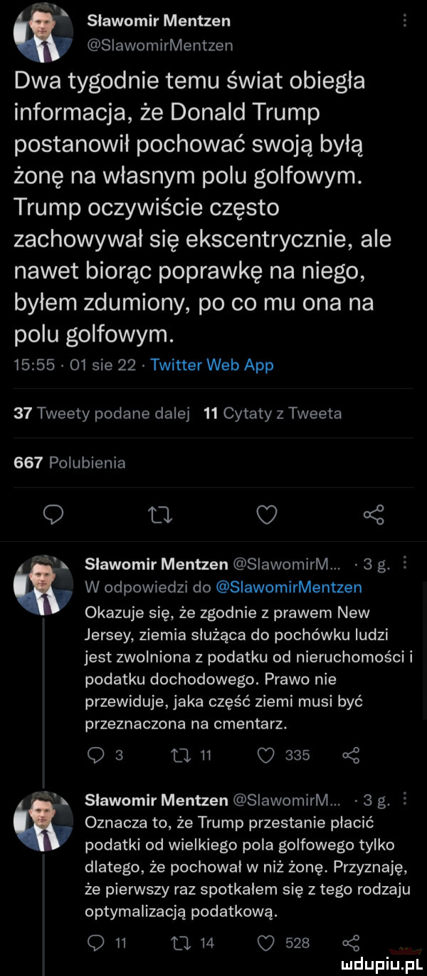 sławomir mentzen siawomirmentzen dwa tygodnie temu świat obiegła informacja że donald trump postanowił pochować swoją byłą żonę na wlasnym polu golfowym. trump oczywiście często zachowywał się ekscentrycznie ale nawet biorąc poprawkę na niego bylem zdumiony po co mu ona na polu golfowym.          sie    twitter web aap    tweety podane dalej    cytaty z tweeta     polubienia q tj kż slawomir mentzen slawomirm.   g. a w odpowiedzi do siawomirmentzen okazuje się że zgodnie z prawem naw jersey ziemia służąca do pochówku ludzi jest zwolniona z podatku od nieruchomości i podatku dochodowego. prawo nie przewiduje jaka część ziemi musi być przeznaczona na cmentarz. qs mn      l slawomir mentzen slawomirm.   g. oznacza to że trump przestanie płacić podatki od wielkiego pola golfowego tylko dlatego że pochowal w niż żonę. przyznaję że pierwszy raz spotkalem się złego rodzaju optymalizacją podatkową. q    l    o     uć