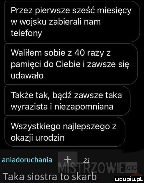 przez pierwsze sześć miesięcy w wojsku zabierali nam telefony waliłem sobie z    razy z pamięci do ciebie i zawsze się udawało także tak bądź zawsze taka wyrazista i niezapomniana wszystkiego najlepszego z okazji urodzin aniadoruchania    taka siostra to skarb