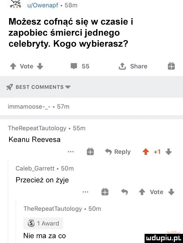 ś u owenapf   m możesz cofnąć się w czasie i zapobiec śmierci jednego celebryty. kogo wybierasz   vote best cdmmentsv immamoose g   m therepeattautoiogy   m klanu reevesa   repry caietharrett   m przecież on żyje therepeattaumlogy   m cs   award nie ma za co.    i stare ﬂ     f vote ł