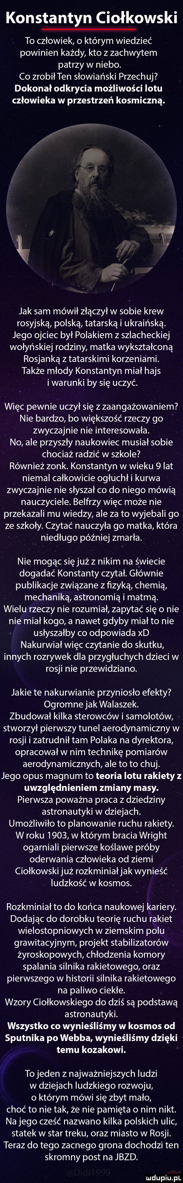 konstantyn ciołkowski to człowiek o którym wiedzieć powinien każdy kto z zachwytem patrzy w niebo. co zrobiłten słowiański przeczuj dokonał odkrycia możliwości lotu człowieka w przestrzeń kosmiczną. jak sam mówił złączył w sobie krew rosyjską polską tatarską i ukraińską. jego ojciec był polakiem z szlacheckiej wołyńskiej rodziny matka wykształconą rosjanką z tatarskimi korzeniami. także młody konstantyn miał hajs i warunki by się uczyć. więc pewnie uczył się z zaangażowaniem nie bardzo bo większość rzeczy go zwyczajnie nie interesowała. no ale przyszły naukowiec musiał sobie chociaż radzić w szkole również zonk. konstantyn w wieku   lat niemal całkowicie ogłuchł i kurwa zwyczajnie nie słyszał co do niego mówią nauczyciele. belfrzy więc może nie przekazali mu wiedzy ale za to wyjebali go ze szkoły. czytać nauczyła go matka która niedługo później zmarła. nie mogąc sięjużz nikim na świecie dogadać konstanty czytał. głównie publikacje związane z fizyką chemią mechaniką astronomią i matmą. wielu rzeczy nie rozumiał zapytać się o nie nie miał kogo a nawet gdyby miał to nie usłyszałby co odpowiada xd nakurwiał więc czytanie do skutku innych rozrywek dla przygłuchych dzieci w rosji nie przewidziano. jakie te nakurwianie przyniosło efekty ogromne jak walaszek. zbudował kilka sterowców i samolotów stworzył pierwszy tunel aerodynamiczny w rosji i zatrudnił tam polaka na dyrektora opracował w nim technikę pomiarów aerodynamicznych ale to to chuj. jego opus magnum to teoria lotu rakiety z uwzględnieniem zmiany masy. pierwsza poważna praca z dziedziny astronautyki w dziejach. umożliwiło to planowanie ruchu rakiety. w roku      w którym bracia wright ogarniali pierwsze koślawe próby oderwania człowieka od ziemi ciołkowski już rozkminiałjak wynieść ludzkość w kosmos. rozkminiał to do końca naukowej kariery. dodając do dorobku teorię ruchu rakiet wielostopniowych w ziemskim polu grawitacyjnym projekt stabilizatorów żyroskopowych chłodzenia komory spalania silnika rakietowego oraz pierwszego w historii silnika rakietowego na paliwo ciekłe. wzory ciołkowskiego do dziś są podstawą astronautyki. wszystko co wynieśliśmy w kosmos od sputnika po webba wynieśliśmy dzięki temu kozakowi. abakankami to jeden z najważniejszych ludzi w dziejach ludzkiego rozwoju o którym mówi się zbyt mało choć to nie tak że nie pamięta o nim nikt. na jego cześć nazwano kilka polskich ulic statek w star treku oraz miasto w rosji. teraz do tego zacnego grona dochodzi ten skromny post na jazd