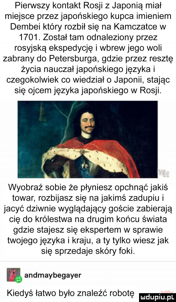 pierwszy kontakt rosji z japonią miał miejsce przezjapońskiego kupca imieniem dembki który rozbił się na kamczatce w     . został tam odnaleziony przez rosyjską ekspedycję i wbrew jego woli zabrany do petersburga gdzie przez resztę życia nauczałjapońskiego języka i czegokolwiek co wiedziało japonii stając się ojcem języka japońskiego w rosji. wyobraz sobie że płyniesz opchnąć jakiś towar rozbijasz się na jakimś zadupiu i jacyć dziwnie wyglądający goście zabierają cię do królestwa na drugim końcu świata gdzie stajesz się ekspertem w sprawie twojego języka i kraju a ty tylko wiesz jak się sprzedaje skóry foki. ﬂ andmaybegayer kiedyś latwo bylo znaleźć robotę