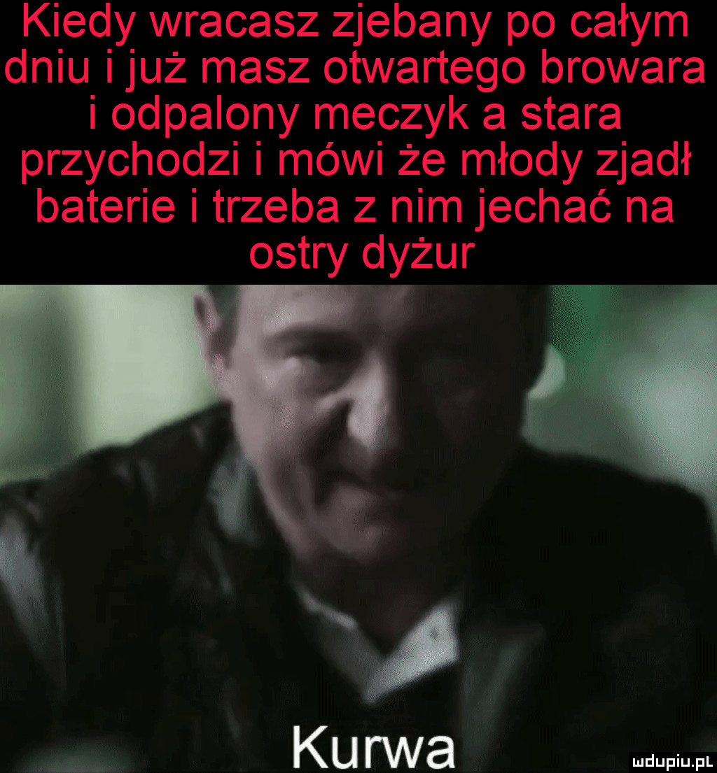 kiedy wracasz zjebany po całym dniu już masz otwartego browara i odpalony meczyk a stara przychodzi i mówi że młody zjadł baterie i trzeba z nim jechać na ostry dyżur