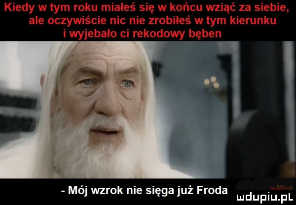 kiedy w tym roku miałeś się w końcu wziąć za siebie. ale oczywiście nic nie zrobiłeś w tym kierunku i wyjebało ci rekodowy bęben mój wzrok nie sięga już froda
