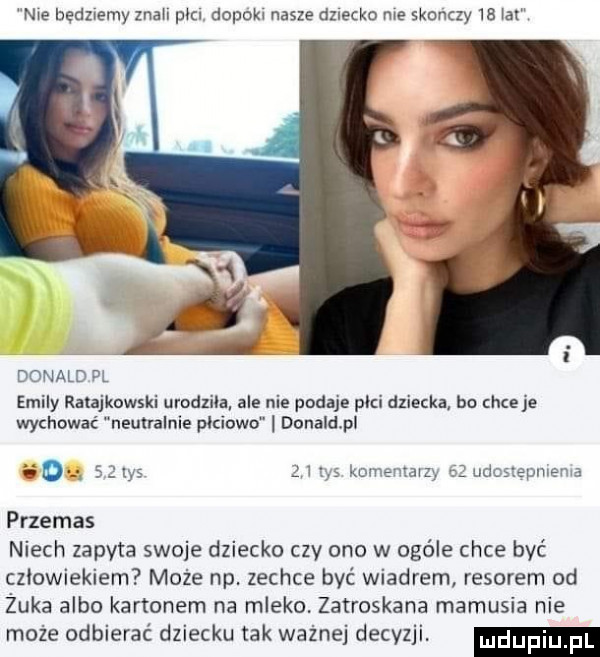 nie bedzwemy znah pm dopoh nasze dziecko me skan zy   al donald pl eminy rela kawski urodzua ale nie podaje płci dziecka bu chce je wychować neutralnie płciowa donaldpl esq     tyś przemas niech zapyta swoje dziecko czy one w ogóle chce być człowiekiem może np. zechce być wiadrem resorem od żuka albo kanonem na mleko. zatroskana mamusia nie może odbierać dziecku tak ważnej decyzji. kmvevvtam age nem