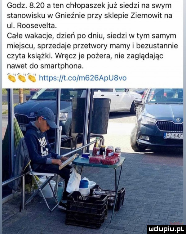 godz.      a ten chłopyszek już siedzi na swym stanowisku w gnieźnie przy sklepie ziemowit na ul. roosevelta. cafe wakacje dzień po dniu siedzi w tym samym miejscu sprzedaje przetwory mamy i bezustannie czyta książki. wręcz je pożera nie zaglądając nawet do smartphona. https t co m   alu vo