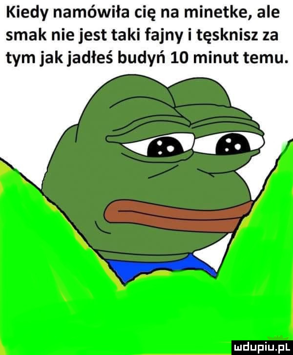 kiedy namówiła cię na minetke ale smak nie jest taki fajny i tęsknisz za tym jakjadłeś budyń    minut temu