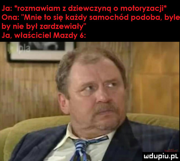 ja rozmawiam z dziewczyną o motoryzacji ona mnie    się każdy samochód podoba byl by nie był zardzewialy ja właściciel mazdy
