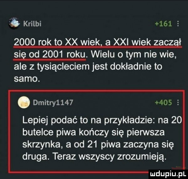 krilbi     z      rok to xx wigkl a xxi wiek zaczął się od      roku. wielu o tym nie wie ale   tysiącleciem jest dokładnie to samo. abakankami dmitry           lepiej podje to na przykładzie na    butelce piwa kończy się pierwsza skrzynka a od    piwa zaczyna się druga. teraz wszyscy zrozumieją