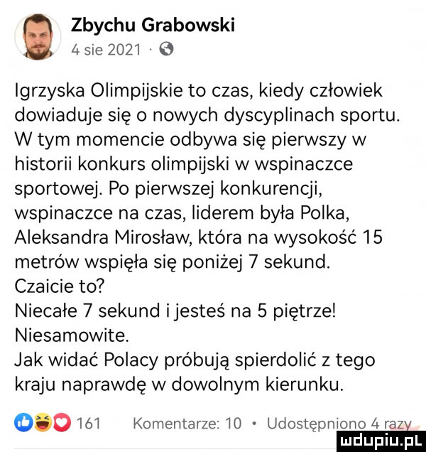 zbychu grabowski   sie      igrzyska olimpijskie to czas kiedy człowiek dowiaduje się o nowych dyscyplinach sportu. w tym momencie odbywa się pierwszy w historii konkurs olimpijski w wspinaczce sportowej. po pierwszej konkurencji wspinaczce na czas liderem była polka aleksandra miroslaw która na wysokość    metrów wspięła się poniżej   sekund. czaicie to niecałe   sekund ijesteś na   piętrze niesamowite jak widać polacy próbują spierdolić z tego kraju naprawdę w dowolnym kierunku.     ó l komentarze lo udostępniono   raze