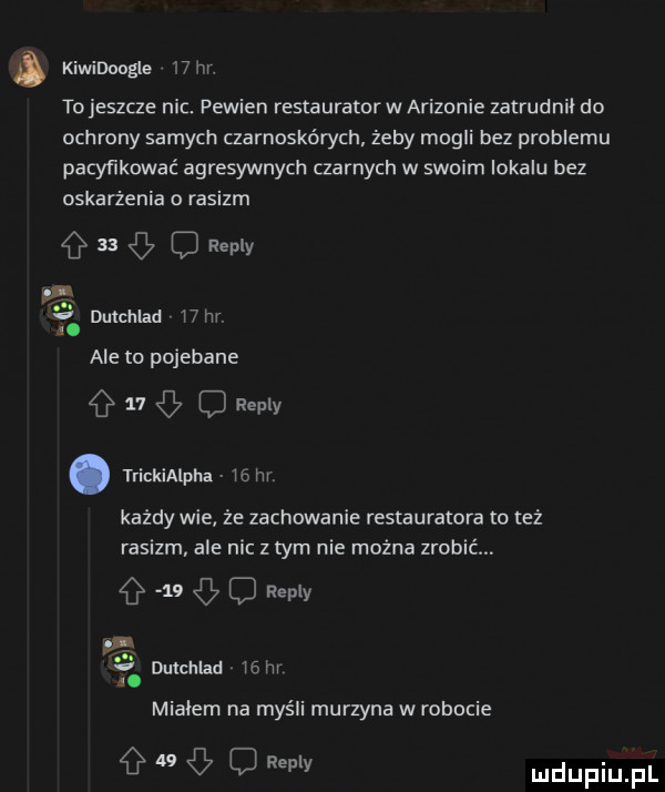 kiwidoogle    m. tojeszcze nic. pewien restauratorw arizonie zatrudnił do ochrony samych czarnoskórych żeby mogli bez problemu pacyfikować agresywnych czarnych w swoim lokalu bez oskarżenia o rasizm      repry dulchlad   m. ale to pojebane    c repry. trickialpha uam każdy wie że zachowanie restauratora to też rasizm ale nic z tym nie można zrobić    o repry v a. miałem na myśli murzyna w robocie g a  g   repry dutchlad    hr