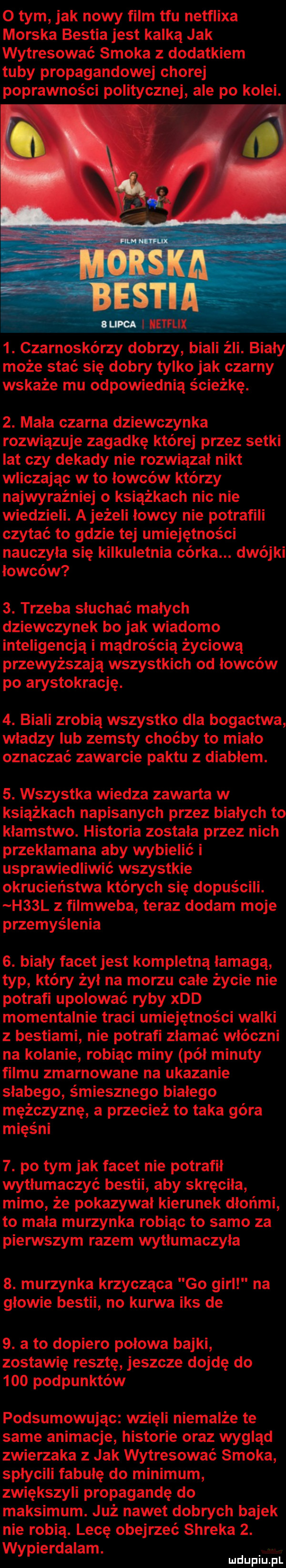 o tym jak nowy film tfu netflixa morska bestia jest kalką jak wytresować smoka z dodatkiem tuby propagandowej chorej poprawności politycznej ale po kolei.  . czarnoskórzy dobrzy biali źli. bialy może stać się dobry tylko jak czarny wskaże mu odpowiednią ścieżkę.  . mała czarna dziewczynka rozwiązuje zagadkę której przez setki lat czy dekady nie rozwiązał nikt wliczając w to łowców którzy najwyraźniej o książkach nic nie wiedzieli. a jeżeli łowcy nie potrafili czytać to gdzie tej umiejętności nauczyła się kilkuletnia córka. dwójki łowców  . trzeba słuchać małych dziewczynek bo jak wiadomo inteligencją i mądrością życiową przewyższają wszystkich od łowców po arystokrację.  . biali zrobią wszystko dla bogactwa wladzy ub zemsty choćby to miało oznaczać zawarcie paktu z diabłem.  . wszystka wiedza zawarta w książkach napisanych przez białych to kłamstwo. historia została przez nich przekłamana aby wybielić i usprawiedliwić wszystkie okrucieństwa których się dopuścili. h  l z filmweba teraz dodam moje przemyślenia  . biały facet jest kompletną łamagą typ który żył na morzu całe życie nie potrafi upolować ryby xdd momentalnie traci umiejętności walki z bestiami nie potrafi złamać włóczni na kolanie robiąc miny pół minuty filmu zmarnowane na ukazanie słabego śmiesznego białego mężczyznę a przecież to taka góra mięśni  . po tym jak facet nie potrafił wytłumaczyć bestii aby skręciła mimo że pokazywał kierunek dłońmi to mała murzynka robiąc to samo za pierwszym razem wytłumaczyła  . murzynka krzycząca go gill na głowie bestii no kurwa iks de  . a to dopiero polowa bajki zostawię resztę jeszcze dojdę do     podpunktów podsumowując wzięli niemalże te same animacje historie oraz wygląd zwierzaka z jak wytresować smoka splycili fabułę do minimum zwiększyli propagandę do maksimum. już nawet dobrych bajek nie robią. lecę obejrzeć shreka  . wypierdalam. mduplu pl