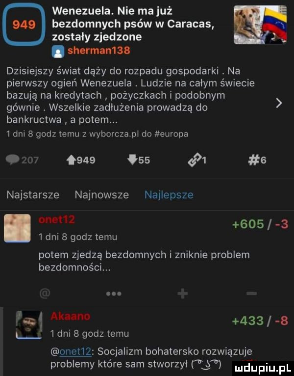 wenezuela. nie ma już bezdomnych psów w caracas n zostaly zjedzone. sherman. dzisiejszy świat dąży do rozpadu gospodarki. na pierwszy ogień wenezuela. ludzie na calym świecie bazują na kredytach pożyczkach i podobnym gównie. wszelkie zadłużenia prowadzą do bankructwa a potem.  an a godz temu z wyborcza pl do europa o            e najstarsze najnowsze najlepsze        dni   godz temu potem zjedzą bezdomnych i zniknie problem bezdomności.      ww        dni   dalemu onetlz socjalizm bohatersko rozwiązuje problemy które sam stworzyl t njufiu fl