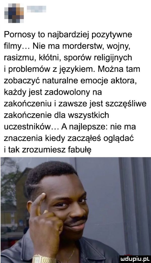 pornosy to najbardziej pozytywne filmy. nie ma morderstw wojny rasizmu kłótni sporów religijnych i problemów zjęzykiem. można tam zobaczyć naturalne emocje aktora każdy jest zadowolony na zakończeniu i zawsze jest szczęśliwe zakończenie dla wszystkich uczestników. a najlepsze nie ma znaczenia kiedy zacząłeś oglądać i tak zrozumiesz fabułę