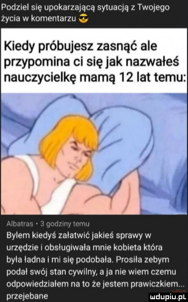 podziel się upokarzające sytuacja z twojego życia w komentarzu   kiedy próbujesz zasnąć ale przypomina ci się jak nazwałeś nauczycielkę mamą    lat temu mmm. bylem kiedyś załatwić iakieś sprawy w urzędzie i obsiugiwaia mnie kobieta która byka ładna i mi się podobała. prosiła zebym podał swój stan cywilny a ja nie wiem czemu odpowiedziałem na to że jestem prawiczkiem. przejebane