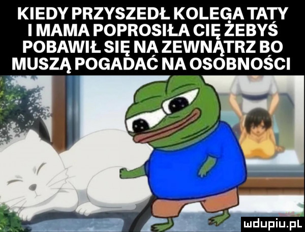 kiedy przyszedl kolega taty i mama poprosiła cię zebys pobawił się na zewnątrz bo muszą pogadać na osobności